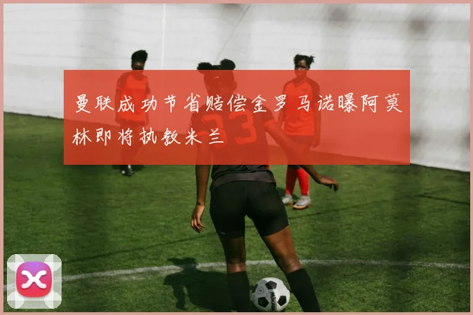 曼联成功节省赔偿金罗马诺曝阿莫林即将执教米兰