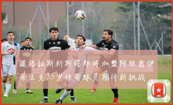 道格拉斯科斯塔即将加盟阿联酋伊蒂法克35岁传奇球员期待新挑战