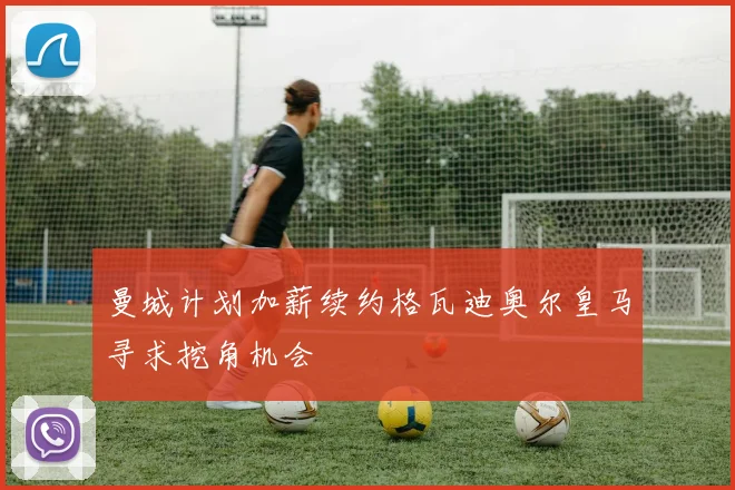 曼城计划加薪续约格瓦迪奥尔皇马寻求挖角机会