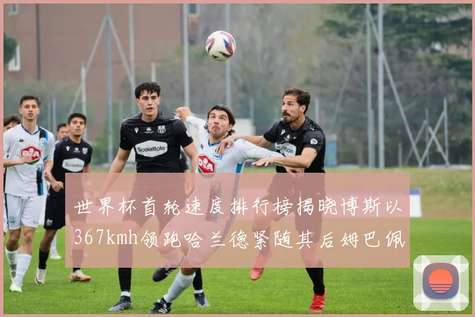 世界杯首轮速度排行榜揭晓博斯以367kmh领跑哈兰德紧随其后姆巴佩位列第九