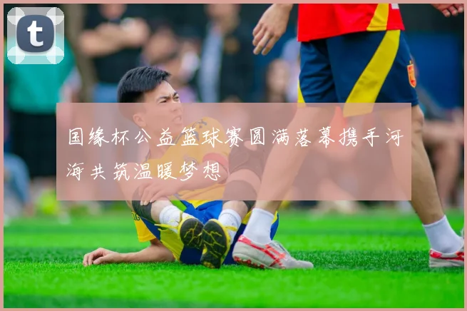 国缘杯公益篮球赛圆满落幕携手河海共筑温暖梦想