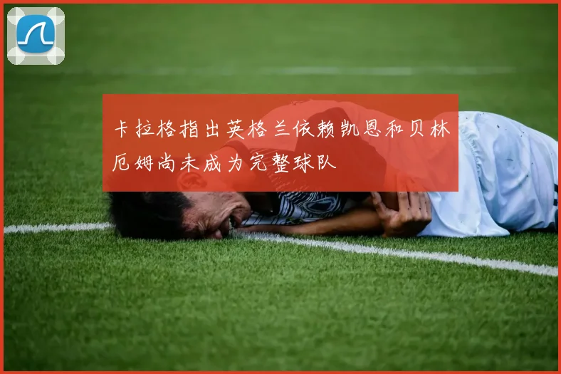 卡拉格指出英格兰依赖凯恩和贝林厄姆尚未成为完整球队