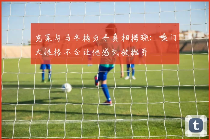 克莱与马冬梅分手真相揭晓：嗓门大性格不合让他感到被抛弃