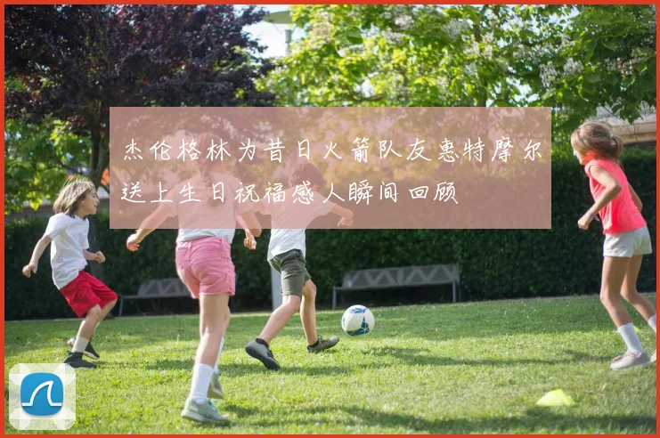 杰伦格林为昔日火箭队友惠特摩尔送上生日祝福感人瞬间回顾