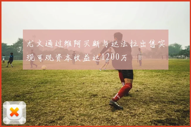 尤文通过维阿买断与达法拉出售实现可观资本收益达1200万