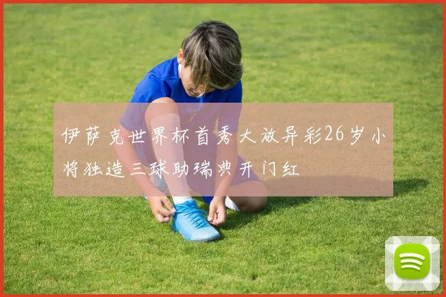 伊萨克世界杯首秀大放异彩26岁小将独造三球助瑞典开门红