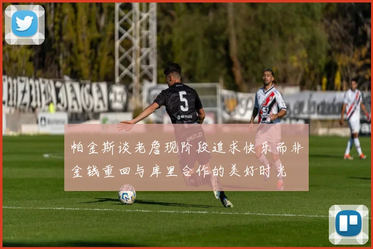 帕金斯谈老詹现阶段追求快乐而非金钱重回与库里合作的美好时光