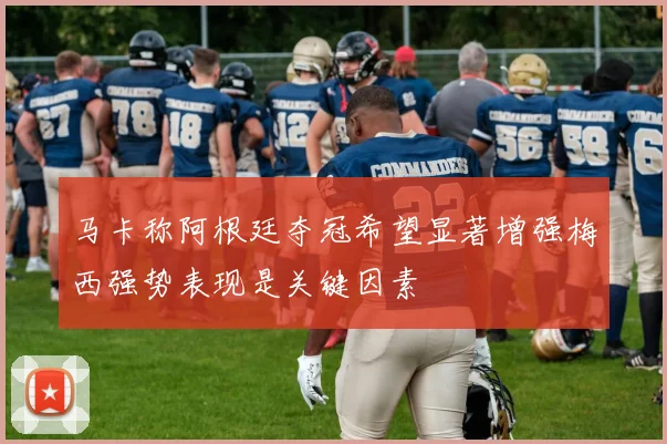马卡称阿根廷夺冠希望显著增强梅西强势表现是关键因素