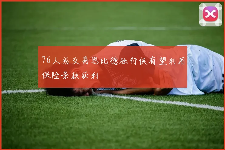 76人或交易恩比德独行侠有望利用保险条款获利