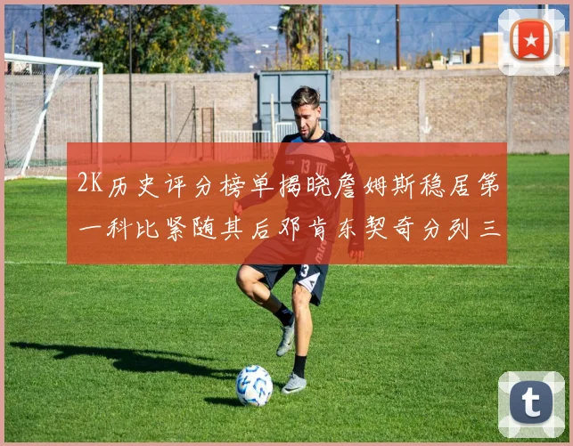 2K历史评分榜单揭晓詹姆斯稳居第一科比紧随其后邓肯东契奇分列三四位